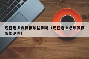 现在返乡要做核酸检测吗（现在返乡必须做核酸检测吗）
