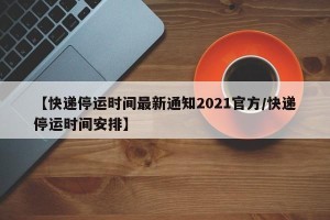 【快递停运时间最新通知2021官方/快递停运时间安排】