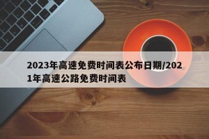 2023年高速免费时间表公布日期/2021年高速公路免费时间表