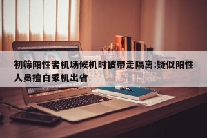 初筛阳性者机场候机时被带走隔离:疑似阳性人员擅自乘机出省
