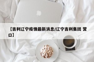 【吉利辽宁疫情最新消息/辽宁吉利集团 营口】