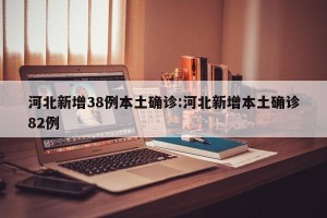 河北新增38例本土确诊:河北新增本土确诊82例
