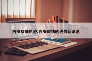 西安疫情轨迹:西安疫情轨迹最新消息