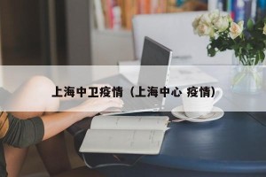 上海中卫疫情（上海中心 疫情）