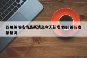 四川绵阳疫情最新消息今天新增/四川绵阳疫情情况