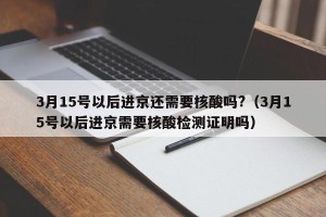3月15号以后进京还需要核酸吗?（3月15号以后进京需要核酸检测证明吗）