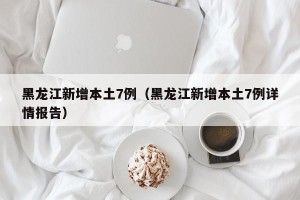 黑龙江新增本土7例（黑龙江新增本土7例详情报告）
