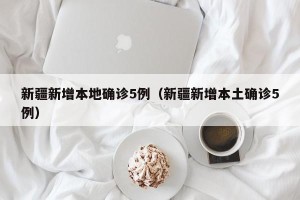 新疆新增本地确诊5例（新疆新增本土确诊5例）