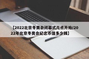 【2022北京冬奥会闭幕式几点开始/2022年北京冬奥会纪念币值多少钱】