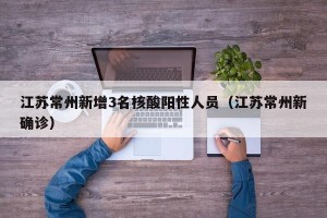 江苏常州新增3名核酸阳性人员（江苏常州新确诊）