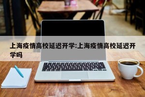 上海疫情高校延迟开学:上海疫情高校延迟开学吗