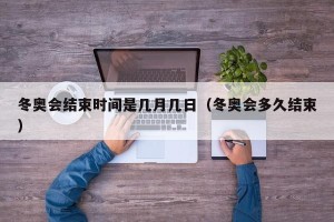 冬奥会结束时间是几月几日（冬奥会多久结束）