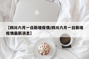 【四川六月一日新增疫情/四川六月一日新增疫情最新消息】