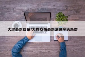大理最新疫情/大理疫情最新消息今天新增