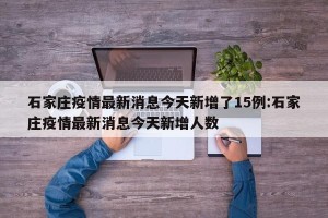 石家庄疫情最新消息今天新增了15例:石家庄疫情最新消息今天新增人数