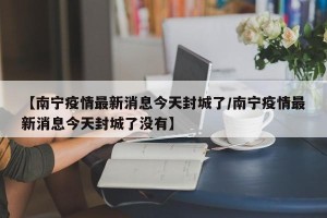 【南宁疫情最新消息今天封城了/南宁疫情最新消息今天封城了没有】