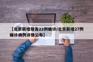 【北京新增报告22例确诊/北京新增27例确诊病例详情公布】