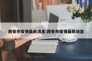 西安市疫情最新消息:西安市疫情最新动态