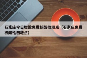 石家庄今日增设免费核酸检测点（石家庄免费核酸检测地点）
