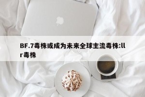 BF.7毒株或成为未来全球主流毒株:llr毒株