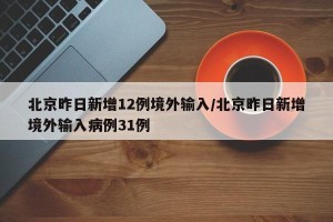 北京昨日新增12例境外输入/北京昨日新增境外输入病例31例