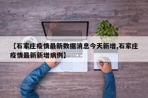 【石家庄疫情最新数据消息今天新增,石家庄疫情最新新增病例】