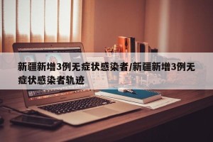 新疆新增3例无症状感染者/新疆新增3例无症状感染者轨迹