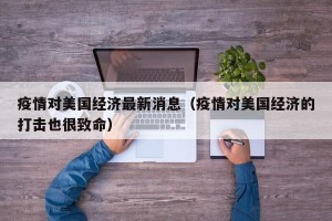 疫情对美国经济最新消息（疫情对美国经济的打击也很致命）