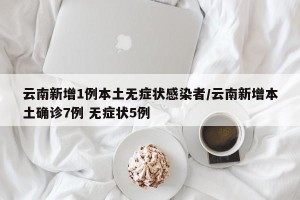云南新增1例本土无症状感染者/云南新增本土确诊7例 无症状5例