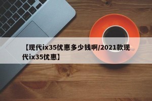 【现代ix35优惠多少钱啊/2021款现代ix35优惠】