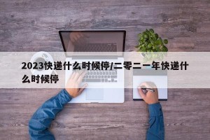 2023快递什么时候停/二零二一年快递什么时候停