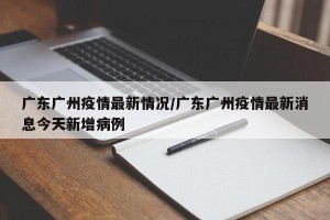 广东广州疫情最新情况/广东广州疫情最新消息今天新增病例