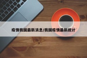 疫情我国最新消息/我国疫情最新统计