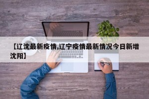 【辽沈最新疫情,辽宁疫情最新情况今日新增沈阳】