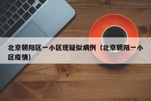 北京朝阳区一小区现疑似病例（北京朝阳一小区疫情）