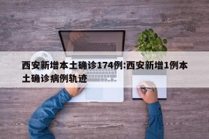 西安新增本土确诊174例:西安新增1例本土确诊病例轨迹