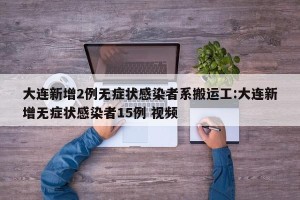 大连新增2例无症状感染者系搬运工:大连新增无症状感染者15例 视频