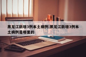 黑龙江新增3例本土病例:黑龙江新增3例本土病例是哪里的