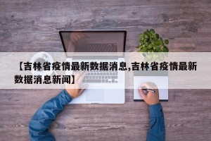 【吉林省疫情最新数据消息,吉林省疫情最新数据消息新闻】