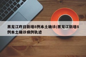 黑龙江昨日新增8例本土确诊/黑龙江新增8例本土确诊病例轨迹