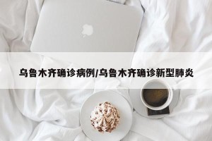 乌鲁木齐确诊病例/乌鲁木齐确诊新型肺炎
