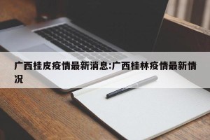 广西桂皮疫情最新消息:广西桂林疫情最新情况