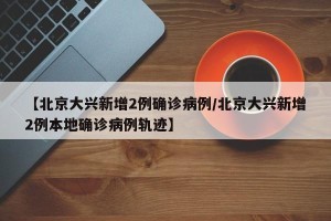 【北京大兴新增2例确诊病例/北京大兴新增2例本地确诊病例轨迹】
