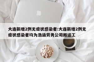 大连新增2例无症状感染者:大连新增2例无症状感染者均为浩涵劳务公司搬运工