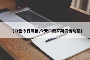 【白色今日疫情,今天白俄罗斯疫情动态】