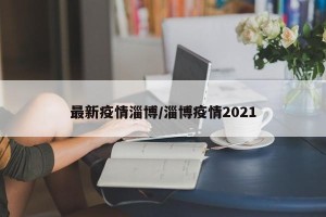 最新疫情淄博/淄博疫情2021