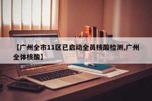 【广州全市11区已启动全员核酸检测,广州全体核酸】