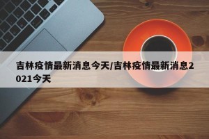 吉林疫情最新消息今天/吉林疫情最新消息2021今天