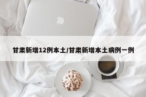 甘肃新增12例本土/甘肃新增本土病例一例