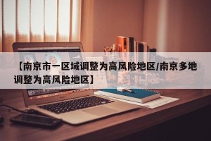 【南京市一区域调整为高风险地区/南京多地调整为高风险地区】